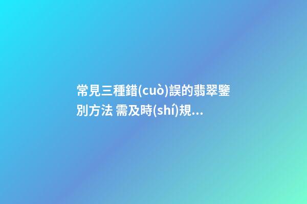 常見三種錯(cuò)誤的翡翠鑒別方法 需及時(shí)規(guī)避